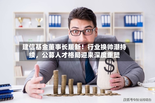 建信基金董事长履新！行业换帅潮持续，公募人才格局迎来深度重塑-第3张图片