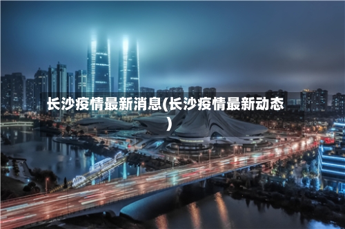 长沙疫情最新消息(长沙疫情最新动态)