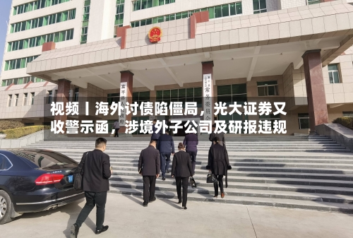 视频丨海外讨债陷僵局，光大证券又收警示函，涉境外子公司及研报违规
