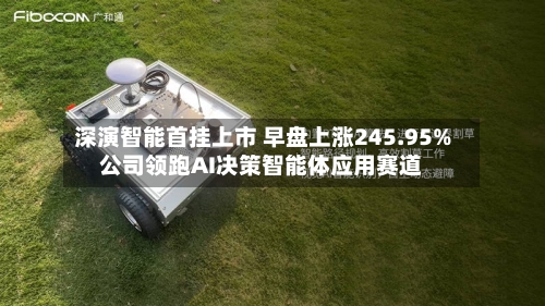 深演智能首挂上市 早盘上涨245.95%公司领跑AI决策智能体应用赛道