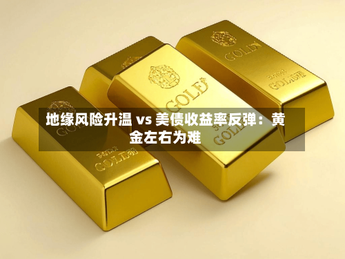 地缘风险升温 vs 美债收益率反弹:黄金左右为难-第2张图片